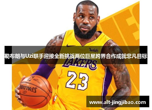 勒布朗与Uzi联手迎接全新挑战两位巨星跨界合作成就非凡目标