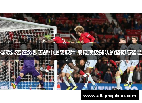 曼联能否在激烈苦战中逆袭取胜 展现顶级球队的坚韧与智慧